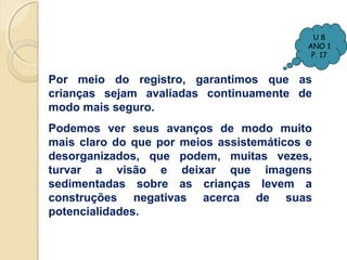 U8
ANO 1
P. 17

Por meio do registro, garantimos que as
crianças sejam avaliadas continuamente de
modo mais seguro.
Podemos ver seus avanços de modo muito
mais claro do que por meios assistemáticos e
desorganizados, que podem, muitas vezes,
turvar a visão e deixar que imagens
sedimentadas sobre as crianças levem a
construções negativas acerca de suas
potencialidades.

 