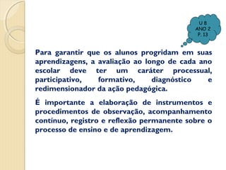 U8
ANO 2
P. 13

Para garantir que os alunos progridam em suas
aprendizagens, a avaliação ao longo de cada ano
escolar deve ter um caráter processual,
participativo,
formativo,
diagnóstico
e
redimensionador da ação pedagógica.
É importante a elaboração de instrumentos e
procedimentos de observação, acompanhamento
contínuo, registro e reflexão permanente sobre o
processo de ensino e de aprendizagem.

 