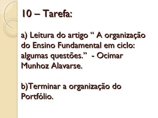 10 – Tarefa:
a) Leitura do artigo “ A organização
do Ensino Fundamental em ciclo:
algumas questões.” - Ocimar
Munhoz Alavarse.
b)Terminar a organização do
Portfólio.

 