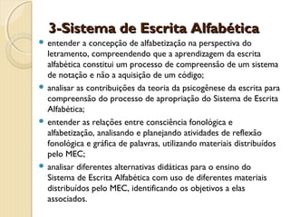 3-Sistema de Escrita Alfabética
 entender

a concepção de alfabetização na perspectiva do
letramento, compreendendo que a aprendizagem da escrita
alfabética constitui um processo de compreensão de um sistema
de notação e não a aquisição de um código;
 analisar as contribuições da teoria da psicogênese da escrita para
compreensão do processo de apropriação do Sistema de Escrita
Alfabética;
 entender as relações entre consciência fonológica e
alfabetização, analisando e planejando atividades de reflexão
fonológica e gráfica de palavras, utilizando materiais distribuídos
pelo MEC;
 analisar diferentes alternativas didáticas para o ensino do
Sistema de Escrita Alfabética com uso de diferentes materiais
distribuídos pelo MEC, identificando os objetivos a elas
associados.

 