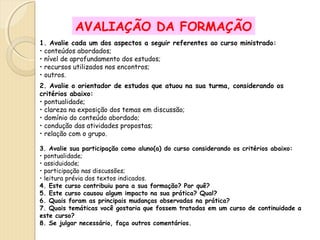 AVALIAÇÃO DA FORMAÇÃO
1. Avalie cada um dos aspectos a seguir referentes ao curso ministrado:
• conteúdos abordados;
• nível de aprofundamento dos estudos;
• recursos utilizados nos encontros;
• outros.
2. Avalie o orientador de estudos que atuou na sua turma, considerando os
critérios abaixo:
• pontualidade;
• clareza na exposição dos temas em discussão;
• domínio do conteúdo abordado;
• condução das atividades propostas;
• relação com o grupo.
3. Avalie sua participação como aluno(a) do curso considerando os critérios abaixo:
• pontualidade;
• assiduidade;
• participação nas discussões;
• leitura prévia dos textos indicados.
4. Este curso contribuiu para a sua formação? Por quê?
5. Este curso causou algum impacto na sua prática? Qual?
6. Quais foram as principais mudanças observadas na prática?
7. Quais temáticas você gostaria que fossem tratadas em um curso de continuidade a
este curso?
8. Se julgar necessário, faça outros comentários.

 
