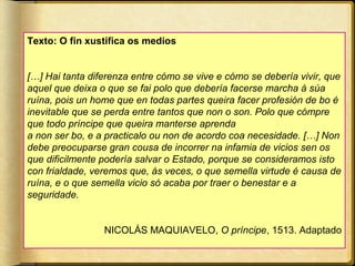 Texto: O fin xustifica os medios
[…] Hai tanta diferenza entre cómo se vive e cómo se debería vivir, que
aquel que deixa o que se fai polo que debería facerse marcha á súa
ruína, pois un home que en todas partes queira facer profesión de bo é
inevitable que se perda entre tantos que non o son. Polo que cómpre
que todo príncipe que queira manterse aprenda
a non ser bo, e a practicalo ou non de acordo coa necesidade. […] Non
debe preocuparse gran cousa de incorrer na infamia de vicios sen os
que dificilmente podería salvar o Estado, porque se consideramos isto
con frialdade, veremos que, ás veces, o que semella virtude é causa de
ruína, e o que semella vicio só acaba por traer o benestar e a
seguridade.
NICOLÁS MAQUIAVELO, O príncipe, 1513. Adaptado

 