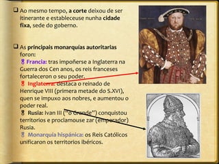  Ao mesmo tempo, a corte deixou de ser
itinerante e estableceuse nunha cidade
fixa, sede do goberno.
 As principais monarquías autoritarias
foron:
Francia: tras impoñerse a Inglaterra na
Guerra dos Cen anos, os reis franceses
fortaleceron o seu poder.
 Inglaterra: destaca o reinado de
Henrique VIII (primera metade do S.XVI),
quen se impuxo aos nobres, e aumentou o
poder real.
 Rusia: Ivan III (“o Grande”) conquistou
territorios e proclamouse zar (emperador)
Rusia.
 Monarquía hispánica: os Reis Católicos
unificaron os territorios ibéricos.

 