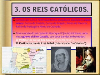 3. OS REIS CATÓLICOS.
 A inicios do S.XV a Península Ibérica atopábase dividida en cinco
reinos: Coroa de Castela, Coroa de Aragón, Reino de Navarra,
Reino de Portugal e Reino de Granada.
 Tras a morte do rei castelán Henrique IV (1474) iniciouse unha
nova guerra civil en Castelá, con dous bandos enfrontados:
 Partidarios da súa filla Xoana (“a Beltranexa”).
 Partidarios da súa irmá Isabel (futura Isabel “a Católica”).

 