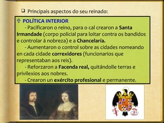 

Principais aspectos do seu reinado:

 POLÍTICA INTERIOR
- Pacificaron o reino, para o cal crearon a Santa
Irmandade (corpo policial para loitar contra os bandidos
e controlar á nobreza) e a Chancelaría.
- Aumentaron o control sobre as cidades nomeando
en cada cidade correxidores (funcionarios que
representaban aos reis).
- Reforzaron a Facenda real, quitándolle terras e
privilexios aos nobres.
- Crearon un exército profesional e permanente.

 