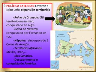  POLÍTICA EXTERIOR: Levaron a
cabo unha expansión territorial:
- Reino de Granada: último
territorio musulmán,
conquistado en 1492.
- Reino de Navarra:
conquistado por Fernando en
1512.
- Nápoles: reincorporado á
Coroa de Aragón.
- Territorios africanos:
Melilla, Orán,...
- Illas Canarias.
- Descubrimento e
conquista de América.

 