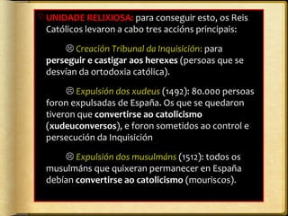 UNIDADE RELIXIOSA: para conseguir esto, os Reis
Católicos levaron a cabo tres accións principais:
 Creación Tribunal da Inquisición: para
perseguir e castigar aos herexes (persoas que se
desvían da ortodoxia católica).
 Expulsión dos xudeus (1492): 80.000 persoas
foron expulsadas de España. Os que se quedaron
tiveron que convertirse ao catolicismo
(xudeuconversos), e foron sometidos ao control e
persecución da Inquisición
 Expulsión dos musulmáns (1512): todos os
musulmáns que quixeran permanecer en España
debían convertirse ao catolicismo (mouriscos).

 