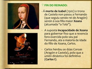  FIN DO REINADO:
- Á morte de Isabel (1502) o trono
de Castela non pasou a Fernando
(que seguiu sendo rei de Aragón)
senón á súa filla maior Xoana
(alcumada “a Tola”).
- A suposta incapacidade de Xoana
para gobernar fixo que a rexencia
fora exercida polo seu pai
Fernando, ata a maioría de idade
do fillo de Xoana, Carlos.
- Carlos herdou as dúas Coroas
(Aragón e Castela), polo que a
unión dinástica foi definitiva
(Carlos I).

 