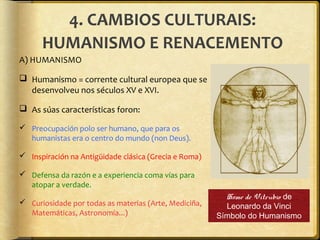 4. CAMBIOS CULTURAIS:
HUMANISMO E RENACEMENTO
A) HUMANISMO
 Humanismo = corrente cultural europea que se
desenvolveu nos séculos XV e XVI.
 As súas características foron:
 Preocupación polo ser humano, que para os
humanistas era o centro do mundo (non Deus).
 Inspiración na Antigüidade clásica (Grecia e Roma)
 Defensa da razón e a experiencia coma vías para
atopar a verdade.
 Curiosidade por todas as materias (Arte, Mediciña,
Matemáticas, Astronomía...)

Home de Vitrubio de
Leonardo da Vinci
Símbolo do Humanismo

 