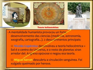 Teoría heliocéntrica

- A mentalidade humanista provocou un forte
desenvolvemento das ciencias (mediciña, astronomía,
xeografía, cartografía...). 2 descubrimentos principais:
☺ Nicolás Copérnico desenvolveu a teoría heliocéntrica =
Sol é o centro do Universo, e o resto de planetas xiran
arredor del. A Igrexa opúxose e negou esa teoría.
☺ Miguel Servet descubriu a circulación sanguínea. Foi
xulgado queimado por herexe.

 