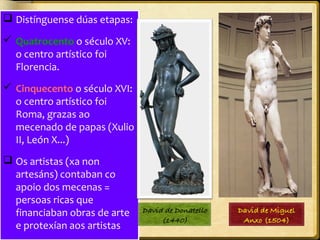  Distínguense dúas etapas:
 Quatrocento o século XV:
o centro artístico foi
Florencia.
 Cinquecento o século XVI:
o centro artístico foi
Roma, grazas ao
mecenado de papas (Xulio
II, León X...)
 Os artistas (xa non
artesáns) contaban co
apoio dos mecenas =
persoas ricas que
financiaban obras de arte
e protexían aos artistas

 
