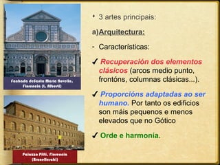  3 artes principais:
a)Arquitectura:
- Características:

Fachada deSanta María Novella,
Florencia (L. Alberti)

✔ Recuperación dos elementos
clásicos (arcos medio punto,
frontóns, columnas clásicas...).
✔ Proporcións adaptadas ao ser
humano. Por tanto os edificios
son máis pequenos e menos
elevados que no Gótico
✔ Orde e harmonía.

Palazzo Pitti, Florencia
(Brunelleschi)

 