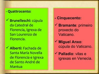 - Quattrocento:
 Brunelleschi: cúpula
da Catedral de
Florencia, Igrexa de
San Lourenzo de
Florencia.
 Alberti: Fachada de
Santa María Novella
de Florencia e Igrexa
de Santo André de
Mantua

- Cinquecento:
 Bramante: primeiro
proxecto do
Vaticano.
 Miguel Anxo:
cúpula do Vaticano.
 Palladio: vilas e
igrexas en Venecia.

 