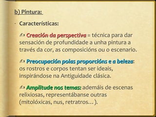 b) Pintura:
- Características:
 Creación da perspectiva = técnica para dar
sensación de profundidade a unha pintura a
través da cor, as composicións ou o escenario.
 Preocupación polas proporcións e a beleza:
beleza
os rostros e corpos tentan ser ideais,
inspirándose na Antiguidade clásica.
 Amplitude nos temas: ademáis de escenas
relixiosas, representábanse outras
(mitolóxicas, nus, retratros…).

 