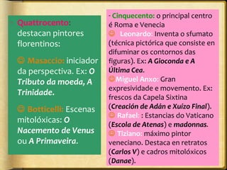 - Quattrocento:
destacan pintores
florentinos:
 Masaccio: iniciador
da perspectiva. Ex: O
Tributo da moeda, A
Trinidade.
 Botticelli: Escenas
mitolóxicas: O
Nacemento de Venus
ou A Primaveira.

- Cinquecento: o principal centro
é Roma e Venecia
Leonardo: Inventa o sfumato
(técnica pictórica que consiste en
difuminar os contornos das
figuras). Ex: A Gioconda e A
Última Cea.
Miguel Anxo: Gran
expresividade e movemento. Ex:
frescos da Capela Sixtina
(Creación de Adán e Xuízo Final).
 Rafael: : Estancias do Vaticano
(Escola de Atenas) e madonnas.
 Tiziano: máximo pintor
veneciano. Destaca en retratos
(Carlos V) e cadros mitolóxicos
(Danae).

 