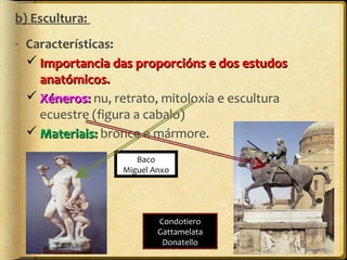 b) Escultura:
- Características:
 Importancia das proporcións e dos estudos
anatómicos.
 Xéneros: nu, retrato, mitoloxía e escultura
ecuestre (figura a cabalo)
 Materiais: bronce e mármore.
Baco
Miguel Anxo

Condotiero
Gattamelata
Donatello

 