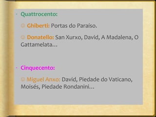 - Quattrocento:
☺ Ghiberti: Portas do Paraíso.
☺ Donatello: San Xurxo, David, A Madalena, O
Gattamelata…

- Cinquecento:
☺ Miguel Anxo: David, Piedade do Vaticano,
Moisés, Piedade Rondanini…

 