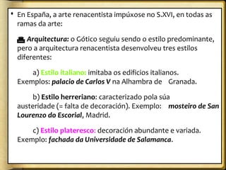  En España, a arte renacentista impúxose no S.XVI, en todas as
ramas da arte:
 Arquitectura: o Gótico seguiu sendo o estilo predominante,
pero a arquitectura renacentista desenvolveu tres estilos
diferentes:
a) Estilo italiano: imitaba os edificios italianos.
Exemplos: palacio de Carlos V na Alhambra de Granada.
b) Estilo herreriano: caracterizado pola súa
austeridade (= falta de decoración). Exemplo: mosteiro de San
Lourenzo do Escorial, Madrid.
c) Estilo plateresco: decoración abundante e variada.
Exemplo: fachada da Universidade de Salamanca.

 