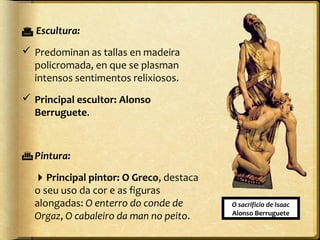  Escultura:
 Predominan as tallas en madeira
policromada, en que se plasman
intensos sentimentos relixiosos.
 Principal escultor: Alonso
Berruguete.

 Pintura:
Principal pintor: O Greco, destaca
o seu uso da cor e as figuras
alongadas: O enterro do conde de
Orgaz, O cabaleiro da man no peito.

O sacrificio de Isaac
Alonso Berruguete

 