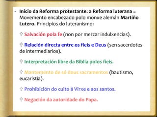 - Inicio da Reforma protestante: a Reforma luterana =
Movemento encabezado polo monxe alemán Martiño
Lutero. Principios do luteranismo:
 Salvación pola fe (non por mercar indulxencias).
 Relación directa entre os fieis e Deus (sen sacerdotes
de intermediarios).
 Interpretación libre da Biblia polos fieis.
 Mantemento de só dous sacramentos (bautismo,
eucaristía).
 Prohibición do culto á Virxe e aos santos.
 Negación da autoridade do Papa.

 