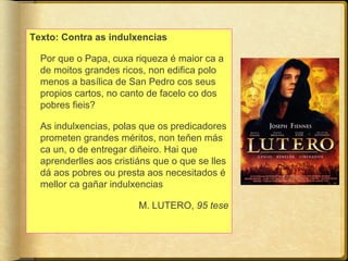 Texto: Contra as indulxencias
Por que o Papa, cuxa riqueza é maior ca a
de moitos grandes ricos, non edifica polo
menos a basílica de San Pedro cos seus
propios cartos, no canto de facelo co dos
pobres fieis?
As indulxencias, polas que os predicadores
prometen grandes méritos, non teñen más
ca un, o de entregar diñeiro. Hai que
aprenderlles aos cristiáns que o que se lles
dá aos pobres ou presta aos necesitados é
mellor ca gañar indulxencias
M. LUTERO, 95 tese

 