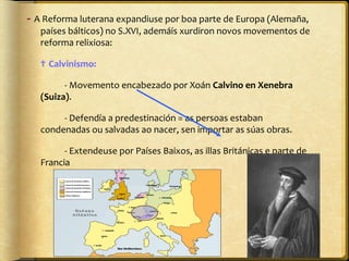 - A Reforma luterana expandiuse por boa parte de Europa (Alemaña,
países bálticos) no S.XVI, ademáis xurdiron novos movementos de
reforma relixiosa:
✟ Calvinismo:
- Movemento encabezado por Xoán Calvino en Xenebra
(Suiza).
- Defendía a predestinación = as persoas estaban
condenadas ou salvadas ao nacer, sen importar as súas obras.
- Extendeuse por Países Baixos, as illas Británicas e parte de
Francia

 