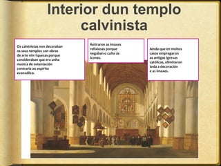 Interior dun templo
calvinista
Os calvinistas non decoraban
os seus templos con obras
de arte nin riquezas porque
consideraban que era unha
mostra de ostentación
contraria ao espírito
evanxélico.

Retiraron as imaxes
relixiosas porque
negaban o culto ás
iconas.

Aínda que en moitos
casos empregaron
as antigas igrexas
católicas, eliminaron
toda a decoración
e as imaxes.

 
