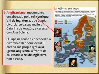 ✞ Anglicanismo: movemento
encabezado polo rei Henrique
VIII de Inglaterra, que quería
divorciarse da súa muller,
Catarina de Aragón, e casarse
con Ana Bolena.
O Papa negouse a concederlle o
divorcio e Henrique decidiu
crear a súa propia Igrexa: a
Igrexa anglicana, á fronte da
cal estaría o rei de Inglaterra,
non o Papa.

 