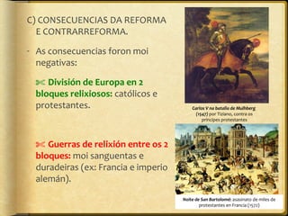 C) CONSECUENCIAS DA REFORMA
E CONTRARREFORMA.
- As consecuencias foron moi
negativas:
✄ División de Europa en 2
bloques relixiosos: católicos e
protestantes.

Carlos V na batalla de Mulhberg
(1547) por Tiziano, contra os
príncipes protestantes

✄ Guerras de relixión entre os 2
bloques: moi sanguentas e
duradeiras (ex: Francia e imperio
alemán).
Noite de San Bartolomé: asasinato de miles de
protestantes en Francia (1572)

 