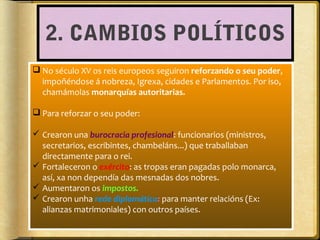 2. CAMBIOS POLÍTICOS
 No século XV os reis europeos seguiron reforzando o seu poder,
impoñéndose á nobreza, Igrexa, cidades e Parlamentos. Por iso,
chamámolas monarquías autoritarias.
 Para reforzar o seu poder:
 Crearon una burocracia profesional: funcionarios (ministros,
secretarios, escribintes, chambeláns...) que traballaban
directamente para o rei.
 Fortaleceron o exército: as tropas eran pagadas polo monarca,
así, xa non dependía das mesnadas dos nobres.
 Aumentaron os impostos.
 Crearon unha rede diplomática: para manter relacións (Ex:
alianzas matrimoniales) con outros países.

 