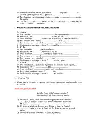 c) Comecei a trabalhar em um escritório de ..................engeharia.................... e
      descobri que não gostava da .......profissao..............
   d) Para fazer esse curso tenho que ....volar........ para o ........primeiro............ ano da
      Faculdade.
   e) Não faz .............mal............ Perder um ano é .........melhor.......... do que fazer um
      curso .......contra........ a vontade.

B) Ouça o texto novamente e (Leia o texto) e responda

   1.   Alberto
   a)   Que curso faz? .................................................faz o curso direito.............................
   b)   Em que ano está? ......................................esta no 4to ano................................
   c)   Onde trabalha? .....................trabalha em im escritório de direito trabvalhista........
   d)   Está contente com o curso? .....................................esta......................................
   e)   Está contente com o trabalho? .......................esta muito contente...........................
   f)   Quais são seus planos para o futuro? .........trabalhar.............................
   2.   Cirilo
   a)   Que curso faz? ..................curso de medicina.......................................................
   b)   Em que ano está? ..................terminando 5to ano..........................................
   c)   Onde trabalha? ........................ele trabalha na enfermeria.................................
   d)   Está contente com o curso? ...................muito.................................................
   e)   Está contente com o trabalho? ..................sim........................................................
   f)   Quais são seus planos para o futuro? ...........termina e ejerce................................
   3.   Vitória
   a)   Que curso fazia? ..... comencou engenharia, nao termino, agora niguem,.....
   b)   Em que ano estava? ..........................2do...................................
   c)   Onde trabalhava? .......................escritorio de engenharia......................................
   d)   Estava contente com o trabalho? ................nao................................
   e)   Quais são seus planos para o futuro? ............ser arquiteta......................................

II – GRAMÁTICA

A) (Ouça) Leia as perguntas e responda, empregando o comparativo de igualdade, como
   no modelo.

Incluir uma gravação de voz

                                         Estudar é mais difícil do que trabalhar?
                                         Não, estudar é tão difícil quanto trabalhar.

   1) O curso de Direito é mais interessante do que o curso de Medicina?
      ...........Não, o curso de Direito é tão interessante quanto o curso de
      Medicina.......................
   2) Os livros de Medicina são mais caros do que os livros de Direito?
       .....................Não, os livros de Medicina são tão caros como os livros de
      Direito......................................................................................................
   3) O arquiteto é menos importante do que o engenheiro?
 
