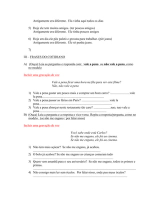 Antigamente era diferente. Ela vinha aqui todos os dias

    5) Hoje ele tem muitos amigos. (ter poucos amigos)
       Antigamente era diferente. Ele tinha poucos amigos

    6) Hoje em dia ele põe paletó e gravata para trabalhar. (pôr jeans)
       Antigamente era diferente. Ele só punha jeans.

    7)

III – FRASES DO COTIDIANO

A) (Ouça) Leia as perguntas e responda com: vale a pena ou não vale a pena, como
   no modelo

Incluir uma gravação de voz

                                 Vale a pena ficar uma hora na fila para ver este filme?
                                 Não, não vale a pena

   1) Vale a pena gastar um pouco mais e comprar um bom carro? .........................vale
      la pena...............................................................................
   2) Vale a pena passar as férias em Paris? ....................................vale la
      pena.............................................................................................
   3) Vale a pena almoçar neste restaurante tão caro? ......................nao, nao vale a
      pena......................................................................................
B) (Ouça) Leia a pergunta e a resposta e vice-versa Repita a resposta/pergunta, como no
   modelo. (se não me engano / por falar nisso)

Incluir uma gravação de voz

                                                        Você sabe onde está Carlos?
                                                        Se não me engano, ele foi ao cinema.
                                                        Se não me engano, ele foi ao cinema.

    1) Não tem mais açúcar? Se não me engano, já acabou.
       ......................................................................................
    2) O bolo já acabou? Se não me engano as crianças comeram tudo
       ......................................................................................................
    3) Quem vem amanhã para o seu aniversário? Se não me engano, todos os primos e
       primas.
       ...................................................................................................................................
    4) Não consigo mais ler sem óculos. Por falar nisso, onde pus meus óculos?
       ........................................................................................................................
 