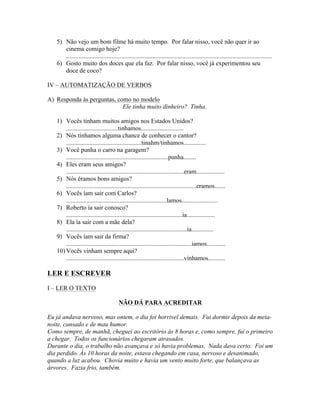 5) Não vejo um bom filme há muito tempo. Por falar nisso, você não quer ir ao
      cinema comigo hoje?
      ...................................................................................................................................
   6) Gosto muito dos doces que ela faz. Por falar nisso, você já experimentou seu
      doce de coco?

IV – AUTOMATIZAÇÃO DE VERBOS

A) Responda às perguntas, como no modelo
                            Ele tinha muito dinheiro? Tinha.

   1) Vocês tinham muitos amigos nos Estados Unidos?
       .................................tinhamos...........................
   2) Nós tínhamos alguma chance de conhecer o cantor?
       ................................................tinahm/tinhamos..............
   3) Você punha o carro na garagem?
       .................................................................punha........
   4) Eles eram seus amigos?
       ...........................................................................eram..................
   5) Nós éramos bons amigos?
       ...................................................................................eramos.......
   6) Vocês íam sair com Carlos?
       ................................................................lamos.......................
   7) Roberto ía sair conosco?
       ..........................................................................ia..................
   8) Ela ía sair com a mãe dela?
       .............................................................................ia..............
   9) Vocês íam sair da firma?
       ................................................................................iamos............
   10) Vocês vinham sempre aqui?
       ...........................................................................vinhamos...........

LER E ESCREVER

I – LER O TEXTO

                                         NÃO DÁ PARA ACREDITAR

Eu já andava nervoso, mas ontem, o dia foi horrivel demais. Fui dormir depois da meia-
noite, cansado e de mau humor.
Como sempre, de manhã, cheguei ao escritório às 8 horas e, como sempre, fui o primeiro
a chegar. Todos os funcionários chegaram atrasados.
Durante o dia, o trabalho não avançava e só havia problemas. Nada dava certo. Foi um
dia perdido. Às 10 horas da noite, estava chegando em casa, nervoso e desanimado,
quando a luz acabou. Chovia muito e havia um vento muito forte, que balançava as
árvores. Fazia frio, também.
 