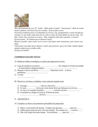 Meu apartamento fica no 18º. Andar. Subir pelas escadas? Nem pensar! Além de serem
muitos andares, não havia luz nas escadas. Estava tudo escuro.
O porteiro telefonou para a Companhia de Força e Luz, perguntando a razão da falta de
energia. É que tinha caído uma árvore sobre os fios de eletricidade na rua de cima. De
fato, várias ruas estavam às escuras. Mas, ninguém sabia dizer quando o conserto
ficaria pronto. Só sabiam que ía demorar horas.
Mesmo cansado, entrei outra vez no carro e fui jantar num restaurante, pois estava com
fome.
Voltei para casa duas horas depois e soube, pelo porteiro, que a luz tinha voltado alguns
minutos depois que eu tinha saído.
Dá para acreditar?


COMPREENSÃO DO TEXTO

A) Ponha na ordem cronológica, as ações que aparecem no texto.

1) Logo de manhã no escritório: ..................................... Ele chegou às 8 horas da manhã
   – os funcionários chegaram depois.....................................................................
2) Durante o dia no escritório: ....................... Nada dava certo – só havia
   problemas................................................
3) À noite:
   ....................................

B) Descreva, em frases completas, como estavam naquela noite

    1)   O tempo: ...........................chovia e fazia frio..........................................
    2)   O vento ................... havia um vento muito forte que balançava as árvores...........
    3)   As ruas e as escadas do prédio .....................estavam oscuras...........................
    4)   O narrador ao chegar em casa às 10 horas da noite
         ........................................nervoso..................................................

II – GRAMÁTICA

A) Complete as frases com pronomes precedidos de preposição

    1) Hoje é o aniversário de Suzana. Comprei um presente ................para ela...........
    2) Adélia gosta muito de mim e de meu marido. Ela sempre sai ........conosco..........
    3) Não vejo Sergio há muito tempo. Vou telefonar ..........para ele............
 