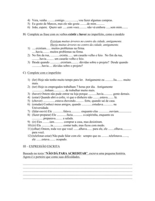 4) Vera, venha ..........comigo................., vou fazer algumas compras.
      5) Eu gosto de Marcos, mas ele não gosta .........de mim...........
      6) João, espere. Quero sair ......com voce.......... não vá embora ......sem mim........

B) Complete as frase com os verbos existir e haver no imperfeito, como o modelo

                             Existiam muitas árvores no centro da cidade, antigamente.
                             Havia muitas árvores no centro da cidade, antigamente.
      1) .....existiam...... muitos problemas na firma.
         .....havia......... muitos problemas na firma.
      2) No fim da rua, ............existia....... um casarão velho e feio. No fim da rua,
         ..........havia.......... um casarão velho e feio.
      3) Desde quando ..............existiam.......... dúvidas sobre o projeto? Desde quando
         .............havia..... dúvidas sobre o projeto?

C) Complete com o imperfeito

      1) (ler) Hoje não tenho muito tempo para ler. Antigamente eu ...........lia........ muito
          mais.
      2) (ter) Hoje os empregados trabalham 7 horas por dia. Antigamente
          .................tinham............... de trabalhar muito mais.
      3) (haver) Ontem não pude entrar na loja porque ...........havia............ gente demais.
      4) (estar) Quando abri o cofre, vi que o dinheiro não .........estava........ lá.
      5) (chover) ................estava chovendo........... forte, quando saí de casa.
      6) (estudar) Conheci meus amigos, quando ..............estudava............. na
          Universidade.
      7) (falar-ouvir) Ele ..............falava............. enquanto elas ..............ouviam.................
      8) (fazer-preparar) Ele .............fazia............. a caipirinha, enquanto eu
          ...............preparava......... a salada.
      9) (ir) Eles .........iam............ comprar a casa, mas desistiram.
      10) (ir) Ela ............ia............. contar tudo, mas ficou com medo.
      11) (olhar) Ontem, toda vez que você .......alhava....... para ele, ele ........olhava............
          para você.
      12) (telefonar-estar) Não pude falar com ele: sempre que eu ..........telefonava........,
          ele .......estava........ ocupado.

III – EXPRESSÃO ESCRITA

Baseado no texto “NÃO DÁ PARA ACREDITAR”, escreva uma pequena história.
Agora é o porteiro que conta suas dificuldades.

................................................................................................................................................
................................................................................................................................................
................................................................................................................................................
................................................................................................................................................
................................................................................................................................................
 