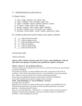 IV – APRENDENDO PALAVRAS NOVAS

A) Risque o intruso

   1)   salsa / vinagre / pimenta / sal / cebola / trigo
   2)   chope / conhaque / licor / limonada / pinga / rum
   3)   cigarro / cachimbo / charuto / pinheiro / fumaça / cinzeiro
   4)   lã / casaco / veludo / linho / seda / algodão
   5)   percebe / queimar / fritar / panela / fogão / frigideira
   6)   nevoeiro / nublado / névoa / enevoado / neve / neblina
   7)   juventude / terceira idade / recente / infantil / adolescente / adulto

B) Considere as palavras do exercício anterior, sem o intruso, e relacione.

   a)   __4__ todos são tipos de tecido
   b)   __6__ a idéia é sempre nuvem
   c)   __2__ todos são bebidas alcoólicas
   d)   __1__ todos são temperos
   e)   __3__ a idéia é sempre fumar
   f)   __7__ todos são fases da vida


TEXTO GRAVADO

Alegrias e Decepções

Alberto, Cirilo e Vitória, três jovens entre 20 e 25 anos, estão trabalhando. Cada um
deles obteve um emprego e nos fala de suas experiências, alegrias e decepções.

Alberto. Está no 4º. Ano de Direito (20 anos)
No ano passado, fiz um estágio de 8 meses em um escritório de advocacia, especializado
em direito trabalhista.
Nas primeiras semanas, eu vinha trabalhar bem cedo e sempre ficava até tarde no
escritório. Havia muitos documentos para ler e eu lia tudo duas vezes para entender
bem. Depois, eu me acostumei com o assunto e tudo ficou mais fácil.
Gostei tanto do trabalho que decidi me especializar em Direito Trabalhista.
O escritório também ficou contente comigo e já me contratou.
Cirilo. Está terminando o 5º. Ano de Medicina. (22 anos)
Eu sempre quis ser médico.
Quando eu era criança, eu sempre sonhava que era médico, que trabalhava em um
hospital muito importante e que tinha um belo consultório particular com muitos
pacientes. Tudo parecia fácil e bonito.
Hoje, as coisas são diferentes. Nada é fácil: os estudos são tão cansativos quanto os
plantões na enfermaria do hospital; temos que considerar ainda as condições de
trabalho e a dura realidade dos doentes.
 