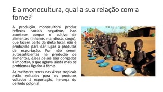E a monocultura, qual a sua relação com a
fome?
A produção monocultora produz
reflexos sociais negativos, isso
acontece porque o cultivo de
alimentos (inhame, mandioca, sorgo),
que fazem parte da dieta local, não é
produzido para dar lugar a produtos
de exportação. Por não serem
autossuficientes na produção de
alimentos, esses países são obrigados
a importar, o que agrava ainda mais os
problemas ligados à fome.
As melhores terras nas áreas tropicais
estão voltadas para os produtos
voltados à exportação, herança do
período colonial
 