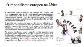 O imperialismo europeu na África
A crescente industrialização na Europa no século XIX
necessitava cada vez mais de matérias-primas para abastecer
suas indústrias e de meios para expandir seus mercados
consumidores. Diante disso, os países europeus industriais
invadiram a África e a retalharam. A Ásia também foi tomada
pelas potências europeias.
A partilha do continente deu-se de forma arbitrária. A
demarcação das fronteiras não respeitou as populações
nativas. Tribos rivais ficaram confinadas entre as mesmas
fronteiras, enquanto tribos etnicamente relacionadas foram
separadas pelos limites estabelecidos.
As atuais fronteiras foram traçadas pelos colonizadores
europeus sem respeitar a antiga organização tribal e a
distribuição geográfica das etnias no continente. A ação dos
colonizadores, combinada com outros fatores, resultou em
vários problemas econômicos, sociais e territoriais e é
responsável por diversos conflitos nesse continente.
 