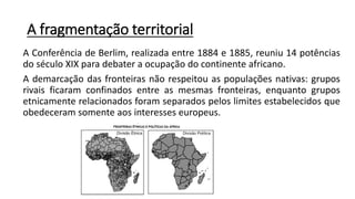A fragmentação territorial
A Conferência de Berlim, realizada entre 1884 e 1885, reuniu 14 potências
do século XIX para debater a ocupação do continente africano.
A demarcação das fronteiras não respeitou as populações nativas: grupos
rivais ficaram confinados entre as mesmas fronteiras, enquanto grupos
etnicamente relacionados foram separados pelos limites estabelecidos que
obedeceram somente aos interesses europeus.
 