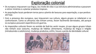 Exploração colonial
• Os europeus impuseram sua língua, seu modo de vida e sua estrutura administrativa e passaram
a retirar minérios e a plantar produtos tropicais.
• As populações locais perderam terras para o plantio de lavouras para exportação, o que perdura
até hoje.
• Com a presença dos europeus, que impuseram sua cultura, alguns grupos se rebelaram e se
confrontaram. Como os africanos não tinham armas, foram facilmente derrotados, até porque
os europeus possuíam experiência em guerras.
• As imposições culturais foram no sentido de fazê-los vestir roupas, já que alguns grupos tribais
não tinham esse costume, mudança de hábitos alimentares, mudança da língua e religião
(introduzindo o catolicismo), mudança produtiva, enfim, houve a perda da identidade cultural.
 