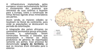 A infraestrutura implantada pelos
europeus visava exclusivamente facilitar
o escoamento dos produtos que
retiravam de suas colônias e levavam
para a Europa, como a construção de
linhas férreas ligando áreas mineradoras
aos portos.
Assim sendo, as maiores cidades se
localizam no litoral do continente, para
onde as populações se deslocaram no
período da colonização.
A integração dos países africanos no
continente permanece pouco articulada.
Durante a colonização foram
construídas ferrovias e estradas que
conectavam o interior (as áreas
produtoras de gêneros de exportação)
somente aos portos. Esse processo foi
denominado sangria do território, já
que os recursos eram drenados para o
exterior.
 