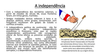 A independência
• Com a independência dos territórios coloniais, a
partir de meados do século XX, essas fronteiras
foram, em linhas gerais, mantidas.
• Antigas rivalidades étnicas voltaram à tona e as
disputas políticas entre grupos concorrentes com
frequência resultaram em golpes de Estado e
conflitos armados.
• A independência política do continente não foi
acompanhada da respectiva independência
econômica e financeira, visto que as nações
independentes politicamente não conseguiram
alterar de forma efetiva as precárias condições de
vida da população.
Assim sendo, embora tenha ocorrido a
descolonização, o processo de estruturação da África
enfrenta vários problemas, tais como dificuldades
internas que remetem às questões políticas, as lutas
tribais, que são heranças da partilha; os governos
ditatoriais, que muitas vezes são extremamente
corruptos, e a dependência financeira.
Em apenas cem dias em 1994, cerca de 800
mil pessoas foram massacradas em Ruanda
por extremistas étnicos hutus. Eles vitimaram
membros da comunidade minoritária tutsi,
assim como seus adversários políticos,
independentemente da sua origem étnica.
 