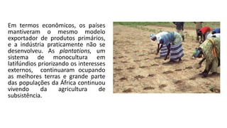 Em termos econômicos, os países
mantiveram o mesmo modelo
exportador de produtos primários,
e a indústria praticamente não se
desenvolveu. As plantations, um
sistema de monocultura em
latifúndios priorizando os interesses
externos, continuaram ocupando
as melhores terras e grande parte
das populações da África continuou
vivendo da agricultura de
subsistência.
 