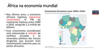 África na economia mundial
• Nos últimos anos, a economia
africana registrou expressivo
crescimento. O PIB do
continente triplicou entre 2000
e 2010, atingindo 1,5 trilhão de
dólares.
• Esse crescimento considerável
está relacionado à redução de
conflitos armados e às
renovadas políticas das classes
dirigentes que buscam mais
investimentos externos para os
países africanos.
 