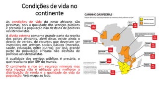 Condições de vida no
continente
As condições de vida do povo africano são
péssimas, pois a qualidade dos serviços públicos
é precária e a população não desfruta de políticas
assistencialistas.
A dívida externa consome grande parte da receita
dos países africanos, além disso, existe ainda o
desvio de verbas, de recursos que deveriam ser
investidos em serviços sociais básicos (moradia,
saúde, educação, entre outros); por isso, grande
parte da população africana não desfruta de
políticas assistencialistas.
A qualidade dos serviços públicos é precária, o
que resulta no pior IDH do mundo.
O continente é rico em recursos minerais mas
esta riqueza não é utilizada para melhorar a
distribuição de renda e a qualidade de vida da
população. Veja mapa ao lado.
 