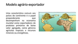 Modelo agrário-exportador
Uma característica comum aos
países do continente é o papel
preponderante que
desempenham na economia
mundial como exportadores de
produtos primários de baixo
valor agregado, como gêneros
agrícolas tropicais e recursos
minerais ou energéticos.
 