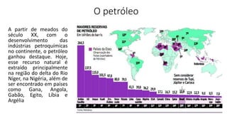 O petróleo
A partir de meados do
século XX, com o
desenvolvimento das
indústrias petroquímicas
no continente, o petróleo
ganhou destaque. Hoje,
esse recurso natural é
extraído principalmente
na região do delta do Rio
Níger, na Nigéria, além de
ser encontrado em países
como Gana, Angola,
Gabão, Egito, Líbia e
Argélia
 