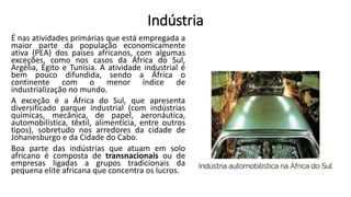 Indústria
É nas atividades primárias que está empregada a
maior parte da população economicamente
ativa (PEA) dos países africanos, com algumas
exceções, como nos casos da África do Sul,
Argélia, Egito e Tunísia. A atividade industrial é
bem pouco difundida, sendo a África o
continente com o menor índice de
industrialização no mundo.
A exceção é a África do Sul, que apresenta
diversificado parque industrial (com indústrias
químicas, mecânica, de papel, aeronáutica,
automobilística, têxtil, alimentícia, entre outros
tipos), sobretudo nos arredores da cidade de
Johanesburgo e da Cidade do Cabo.
Boa parte das indústrias que atuam em solo
africano é composta de transnacionais ou de
empresas ligadas a grupos tradicionais da
pequena elite africana que concentra os lucros.
 