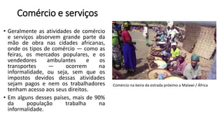 Comércio e serviços
• Geralmente as atividades de comércio
e serviços absorvem grande parte da
mão de obra nas cidades africanas,
onde os tipos de comércio — como as
feiras, os mercados populares, e os
vendedores ambulantes e os
transportes — ocorrem na
informalidade, ou seja, sem que os
impostos devidos dessas atividades
sejam pagos e nem os trabalhadores
tenham acesso aos seus direitos.
• Em alguns desses países, mais de 90%
da população trabalha na
informalidade.
Comércio na beira da estrada próximo a Malawi / África
 