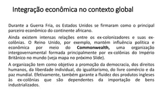 Integração econômica no contexto global
Durante a Guerra Fria, os Estados Unidos se firmaram como o principal
parceiro econômico do continente africano.
Ainda existem intensas relações entre os ex-colonizadores e suas ex-
colônias. O Reino Unido, por exemplo, mantém influência política e
econômica por meio do Commonwealth, uma organização
intergovernamental formada principalmente por ex-colônias do Império
Britânico no mundo (veja mapa no próximo Slide).
A organização tem como objetivo a promoção da democracia, dos direitos
humanos, da liberdade individual, do igualitarismo, do livre comércio e da
paz mundial. Efetivamente, também garante a fluidez dos produtos ingleses
às ex-colônias que são dependentes da importação de bens
industrializados.
 